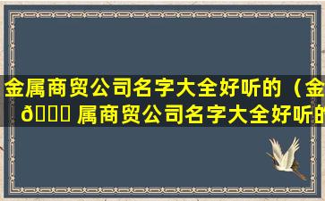 金属商贸公司名字大全好听的（金 🐋 属商贸公司名字大全好听的有哪些）